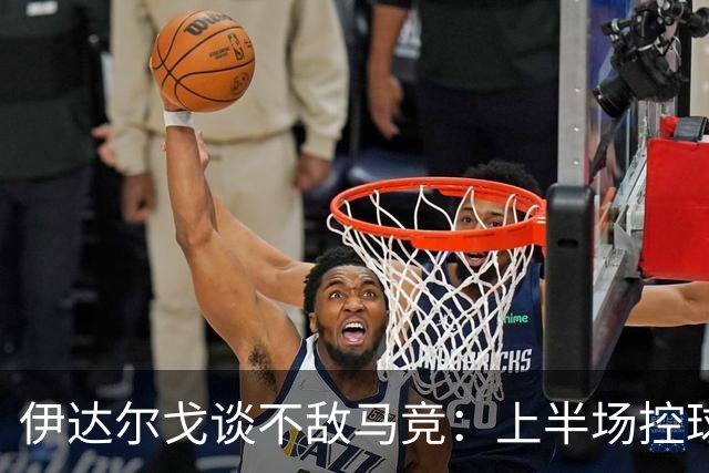 伊达尔戈谈不敌马竞：上半场控球表现不错但缺少威胁和杀伤力