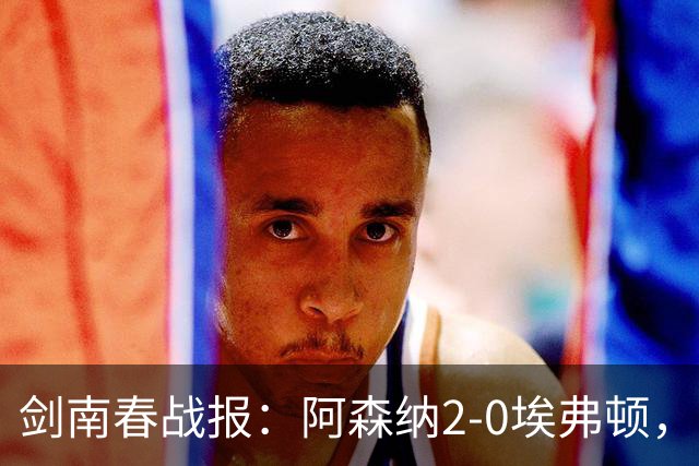剑南春战报：阿森纳2-0埃弗顿，孔萨处子球，加布头槌