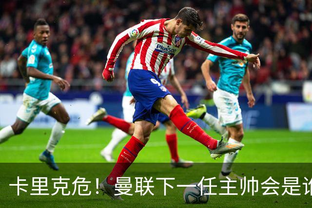 卡里克危！曼联下一任主帅会是谁？埃迪·豪 孔蒂 纳帅 小法等6人