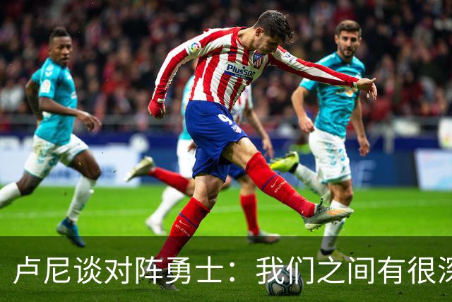 卢尼谈对阵勇士：我们之间有很深的渊源，这总是很有趣