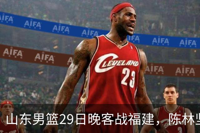 山东男篮29日晚客战福建，陈林坚、凯撒故人相逢，反戈旧主