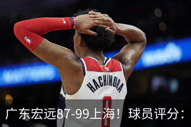 广东宏远87-99上海！球员评分：2人满分，2人良好，4人不合格