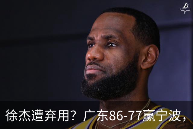 徐杰遭弃用？广东86-77赢宁波，他为何整场比赛都消失了！