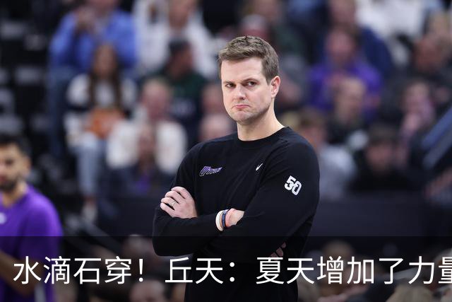 水滴石穿！丘天：夏天增加了力量训练 京粤大战前也做足了准备