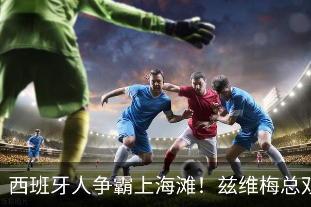 西班牙人争霸上海滩！兹维梅总双出局！