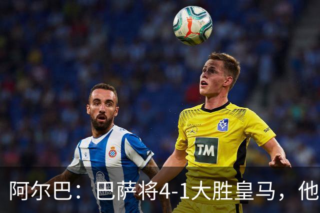 阿尔巴：巴萨将4-1大胜皇马，他们现在的状态我很安心